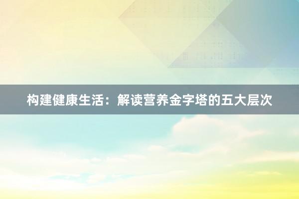 构建健康生活：解读营养金字塔的五大层次