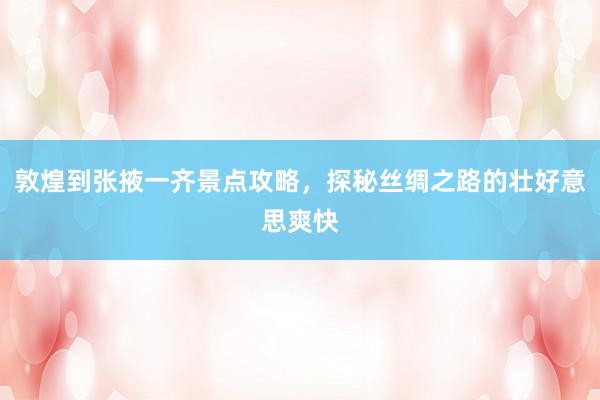 敦煌到张掖一齐景点攻略，探秘丝绸之路的壮好意思爽快