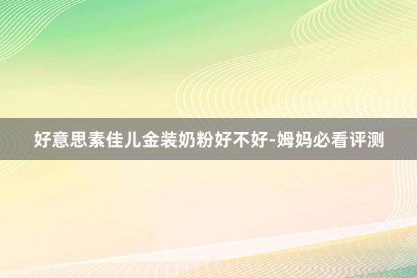 好意思素佳儿金装奶粉好不好-姆妈必看评测